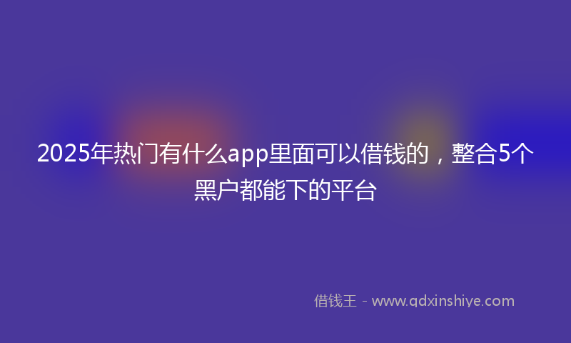 2025年热门有什么app里面可以借钱的，整合5个黑户都能下的平台