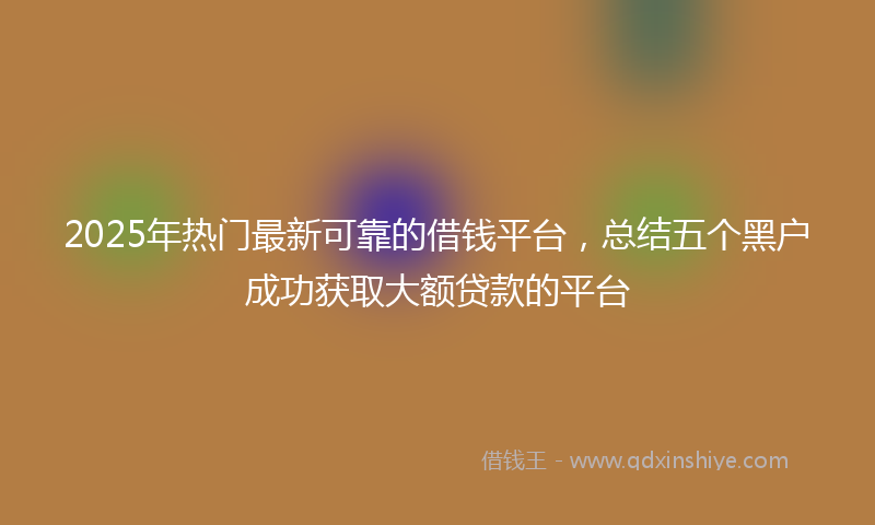 2025年热门最新可靠的借钱平台，总结五个黑户成功获取大额贷款的平台