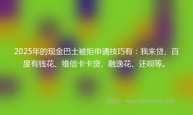 2025年的现金巴士被拒申请技巧有：我来贷、百度有钱花、维信卡卡贷、融逸花、还呗等。