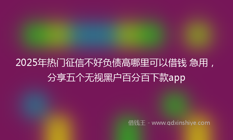 2025年热门征信不好负债高哪里可以借钱 急用，分享五个无视黑户百分百下款app