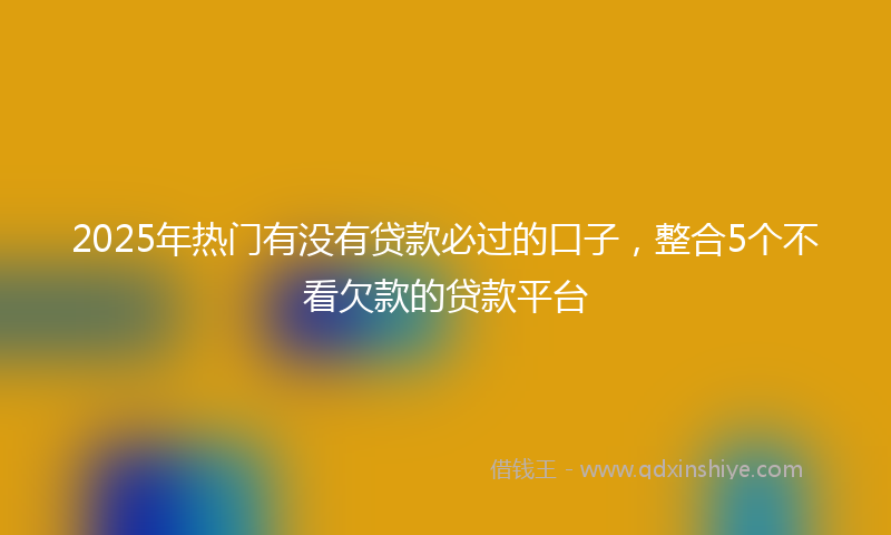2025年热门有没有贷款必过的口子，整合5个不看欠款的贷款平台