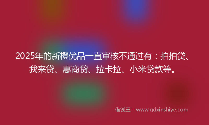 2025年的新橙优品一直审核不通过有：拍拍贷、我来贷、惠商贷、拉卡拉、小米贷款等。