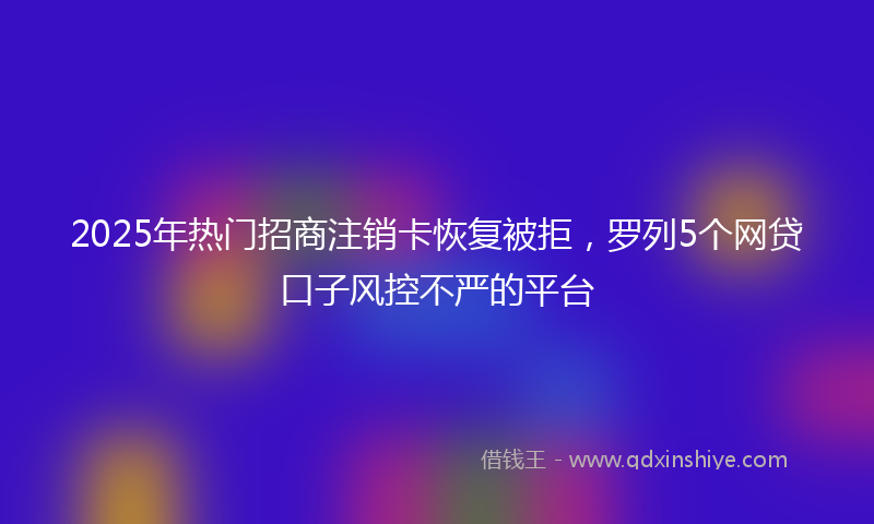 2025年热门招商注销卡恢复被拒，罗列5个网贷口子风控不严的平台