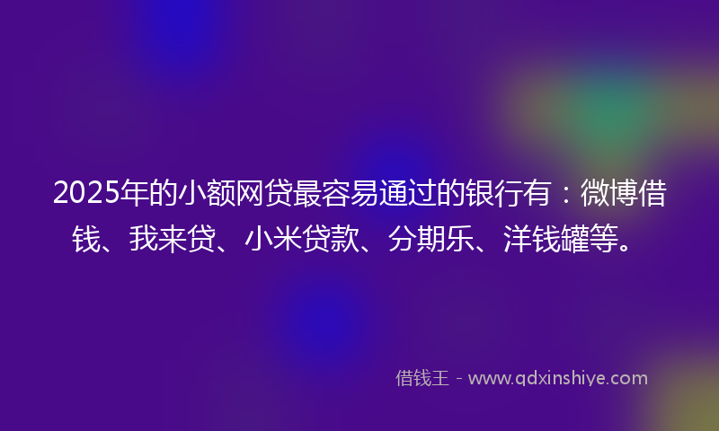 2025年的小额网贷最容易通过的银行有：微博借钱、我来贷、小米贷款、分期乐、洋钱罐等。