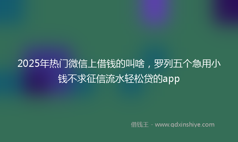 2025年热门微信上借钱的叫啥，罗列五个急用小钱不求征信流水轻松贷的app