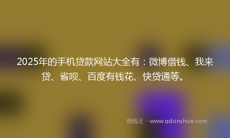 2025年的手机贷款网站大全有：微博借钱、我来贷、省呗、百度有钱花、快贷通等。