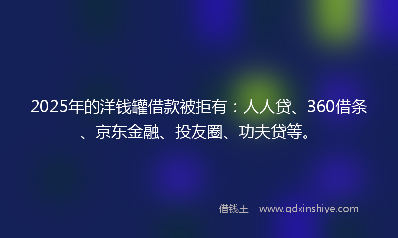 2025年的洋钱罐借款被拒有：人人贷、360借条、京东金融、投友圈、功夫贷等。