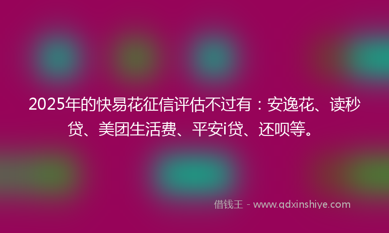 2025年的快易花征信评估不过有：安逸花、读秒贷、美团生活费、平安i贷、还呗等。