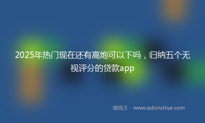 2025年热门现在还有高炮可以下吗，归纳五个无视评分的贷款app