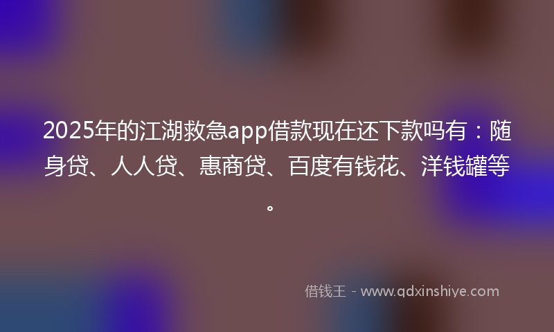 2025年的江湖救急app借款现在还下款吗有：随身贷、人人贷、惠商贷、百度有钱花、洋钱罐等。