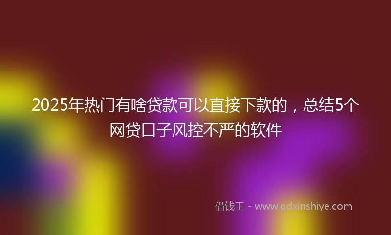 2025年热门有啥贷款可以直接下款的，总结5个网贷口子风控不严的软件
