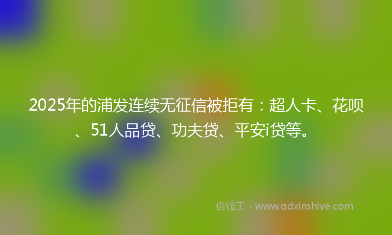 2025年的浦发连续无征信被拒有：超人卡、花呗、51人品贷、功夫贷、平安i贷等。