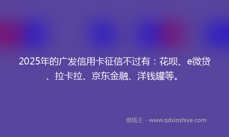 2025年的广发信用卡征信不过有：花呗、e微贷、拉卡拉、京东金融、洋钱罐等。