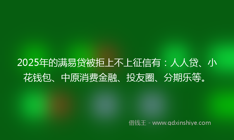 2025年的满易贷被拒上不上征信有：人人贷、小花钱包、中原消费金融、投友圈、分期乐等。