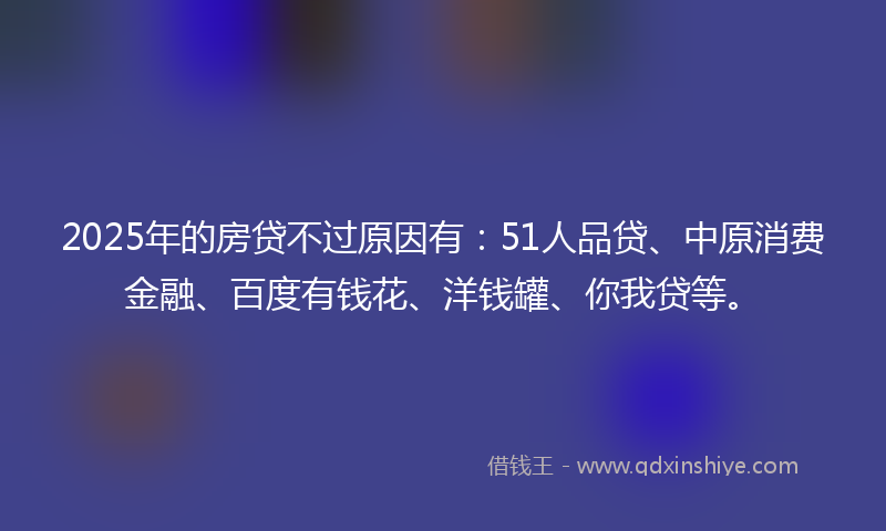 2025年的房贷不过原因有：51人品贷、中原消费金融、百度有钱花、洋钱罐、你我贷等。