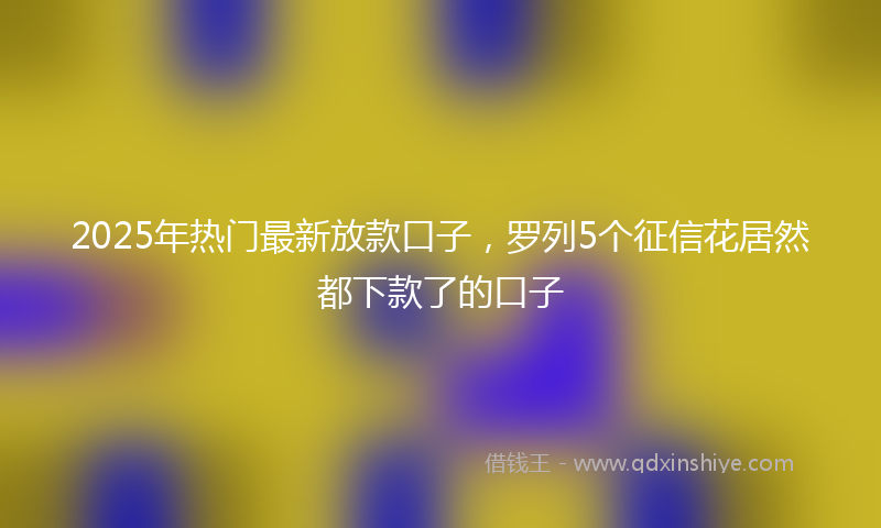 2025年热门最新放款口子，罗列5个征信花居然都下款了的口子