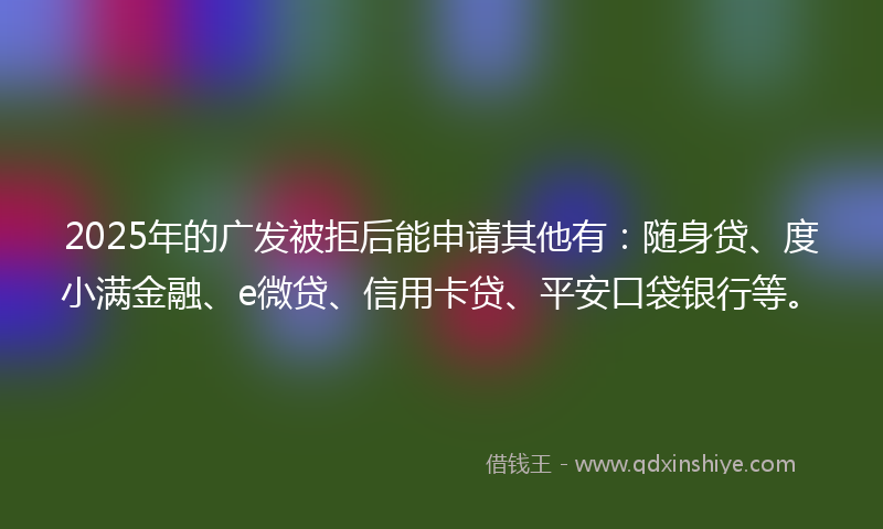 2025年的广发被拒后能申请其他有：随身贷、度小满金融、e微贷、信用卡贷、平安口袋银行等。