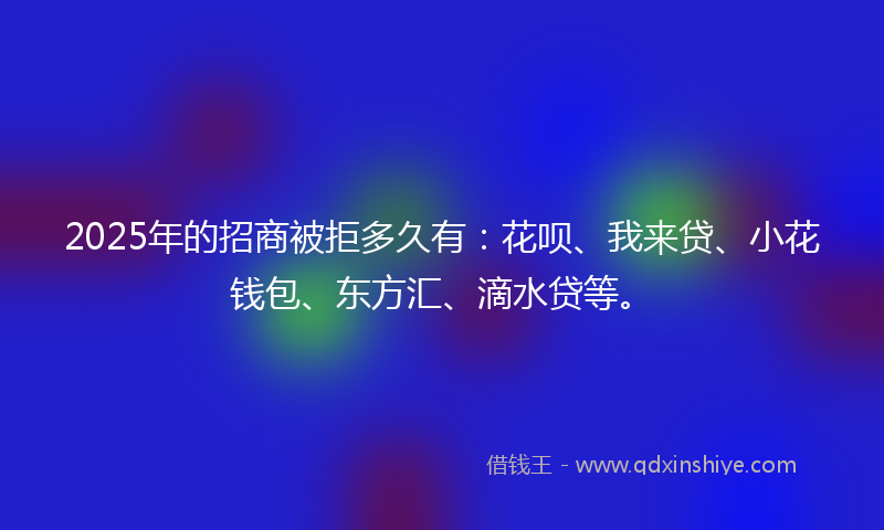 2025年的招商被拒多久有：花呗、我来贷、小花钱包、东方汇、滴水贷等。