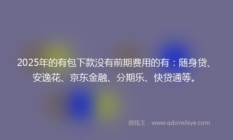 2025年的有包下款没有前期费用的有：随身贷、安逸花、京东金融、分期乐、快贷通等。