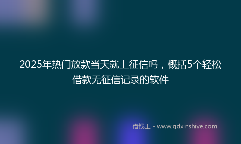2025年热门放款当天就上征信吗，概括5个轻松借款无征信记录的软件