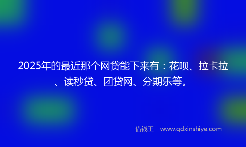 2025年的最近那个网贷能下来有：花呗、拉卡拉、读秒贷、团贷网、分期乐等。