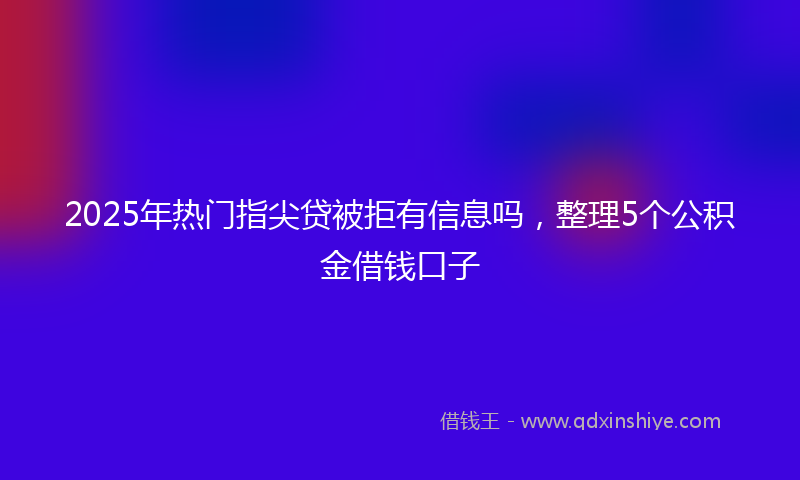 2025年热门指尖贷被拒有信息吗，整理5个公积金借钱口子