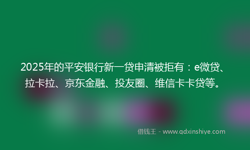 2025年的平安银行新一贷申清被拒有：e微贷、拉卡拉、京东金融、投友圈、维信卡卡贷等。