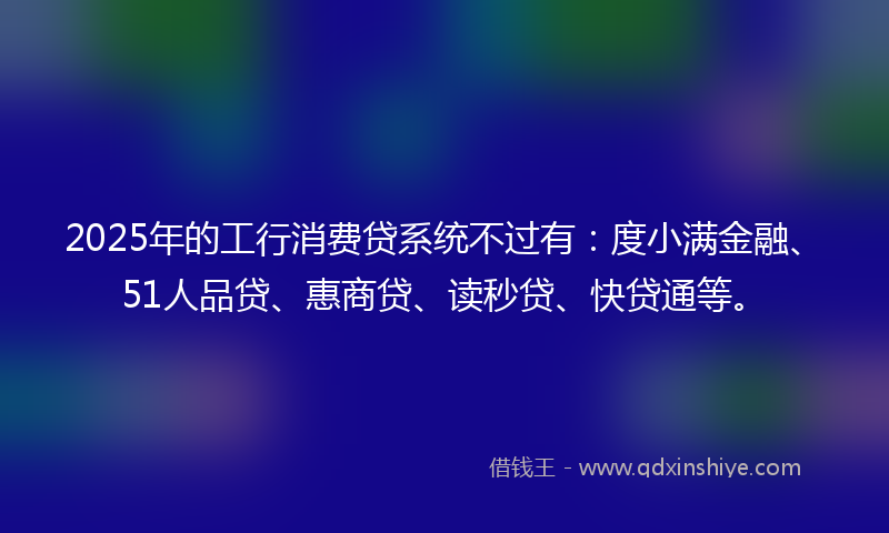 2025年的工行消费贷系统不过有：度小满金融、51人品贷、惠商贷、读秒贷、快贷通等。