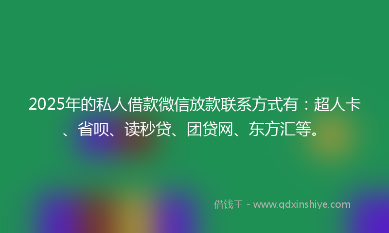 2025年的私人借款微信放款联系方式有：超人卡、省呗、读秒贷、团贷网、东方汇等。