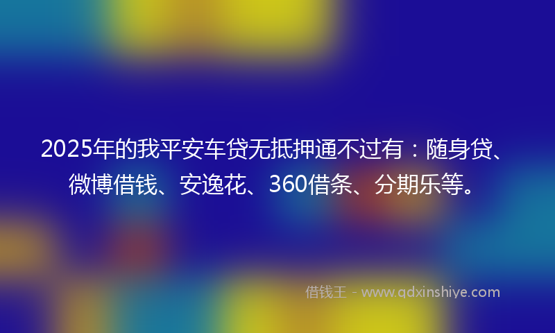 2025年的我平安车贷无抵押通不过有：随身贷、微博借钱、安逸花、360借条、分期乐等。