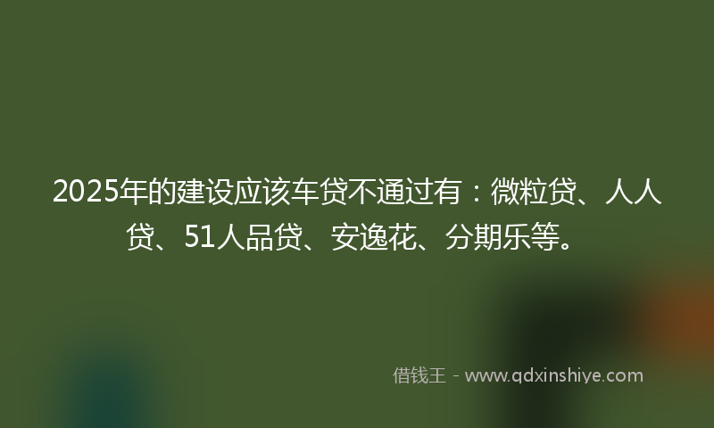 2025年的建设应该车贷不通过有：微粒贷、人人贷、51人品贷、安逸花、分期乐等。