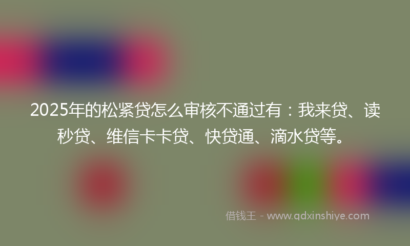 2025年的松紧贷怎么审核不通过有：我来贷、读秒贷、维信卡卡贷、快贷通、滴水贷等。
