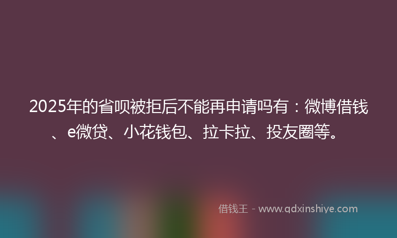2025年的省呗被拒后不能再申请吗有：微博借钱、e微贷、小花钱包、拉卡拉、投友圈等。