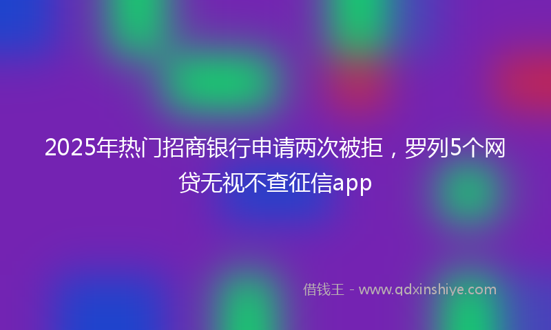 2025年热门招商银行申请两次被拒，罗列5个网贷无视不查征信app