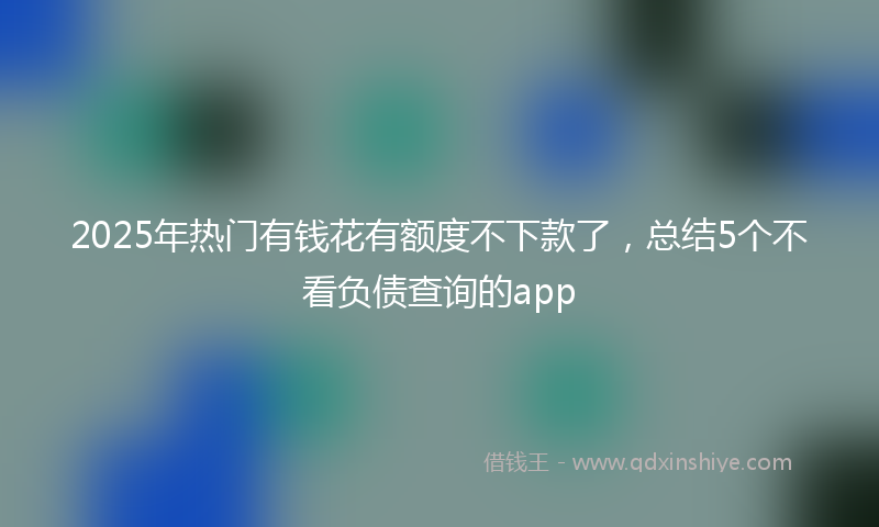 2025年热门有钱花有额度不下款了，总结5个不看负债查询的app