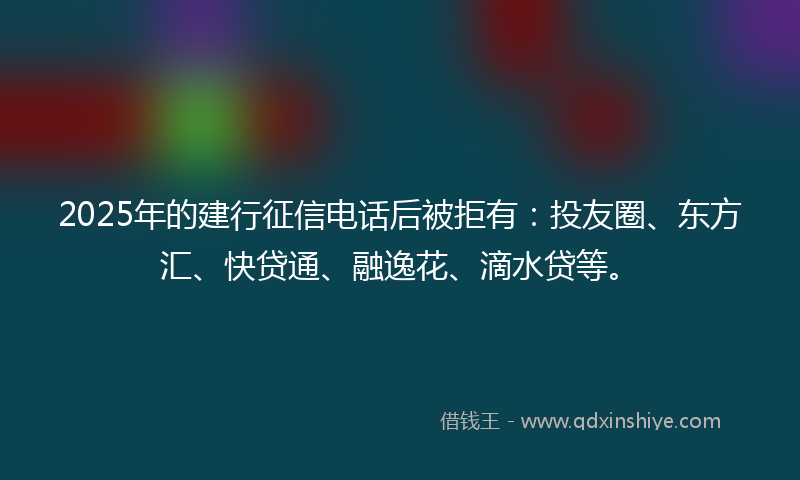2025年的建行征信电话后被拒有：投友圈、东方汇、快贷通、融逸花、滴水贷等。