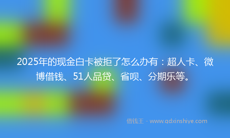 2025年的现金白卡被拒了怎么办有：超人卡、微博借钱、51人品贷、省呗、分期乐等。