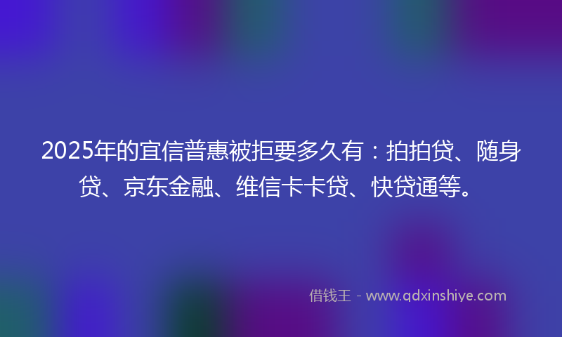 2025年的宜信普惠被拒要多久有：拍拍贷、随身贷、京东金融、维信卡卡贷、快贷通等。