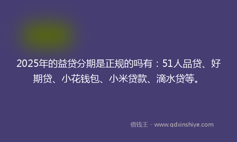2025年的益贷分期是正规的吗有：51人品贷、好期贷、小花钱包、小米贷款、滴水贷等。