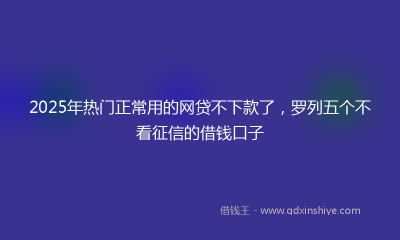 2025年热门正常用的网贷不下款了，罗列五个不看征信的借钱口子