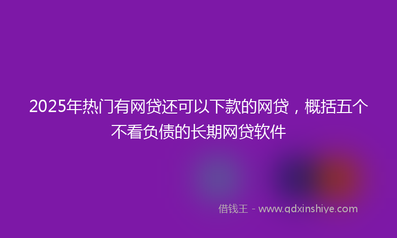 2025年热门有网贷还可以下款的网贷，概括五个不看负债的长期网贷软件
