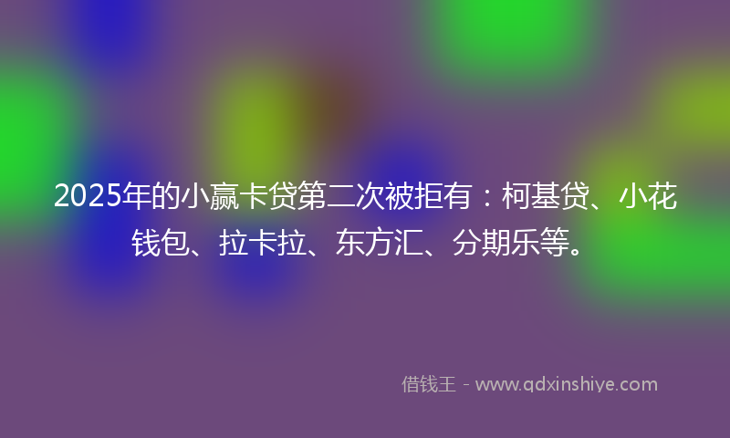 2025年的小赢卡贷第二次被拒有：柯基贷、小花钱包、拉卡拉、东方汇、分期乐等。
