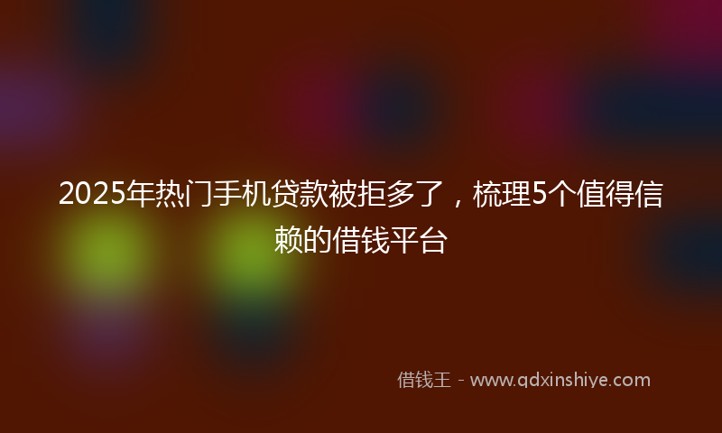 2025年热门手机贷款被拒多了，梳理5个值得信赖的借钱平台
