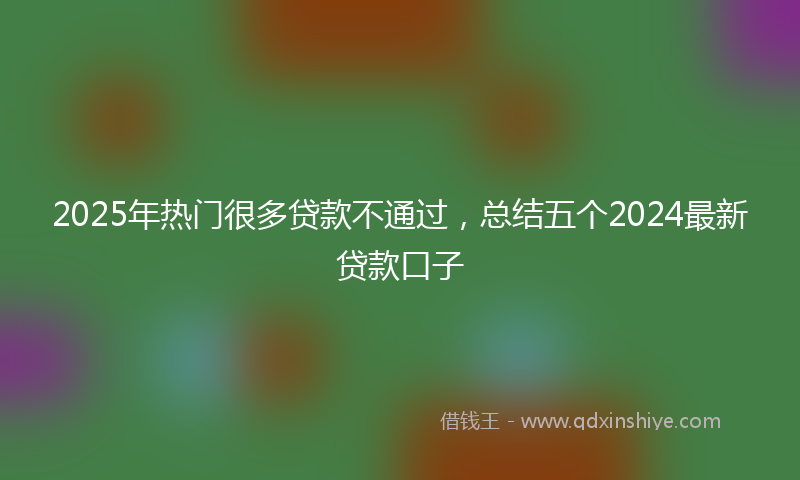 2025年热门很多贷款不通过，总结五个2024最新贷款口子