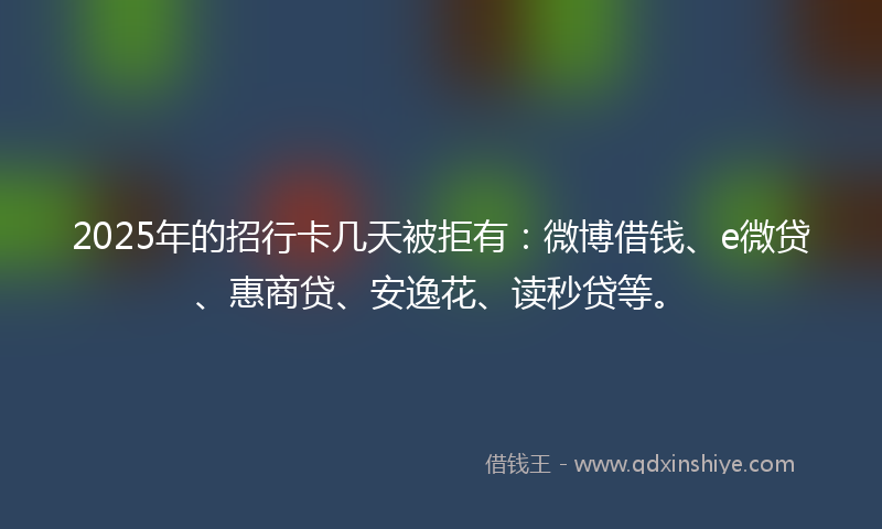 2025年的招行卡几天被拒有：微博借钱、e微贷、惠商贷、安逸花、读秒贷等。