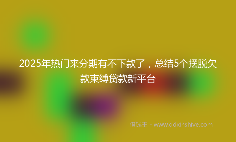 2025年热门来分期有不下款了，总结5个摆脱欠款束缚贷款新平台