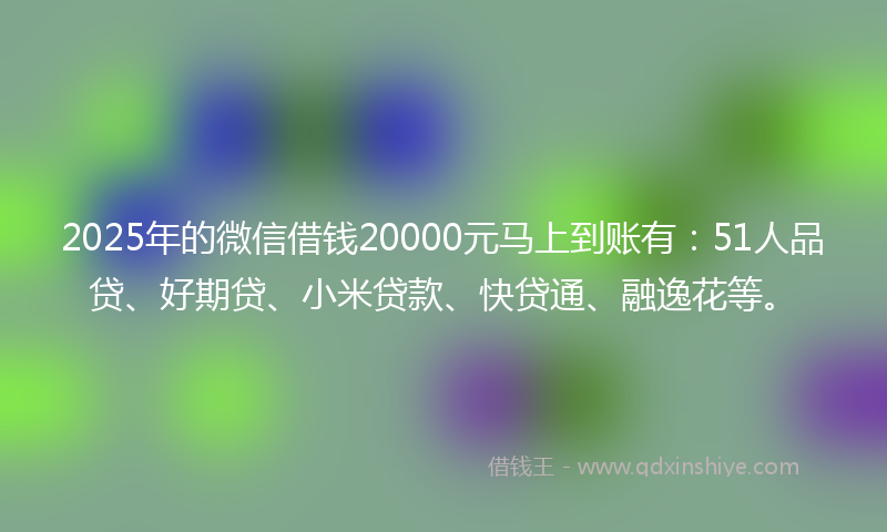 2025年的微信借钱20000元马上到账有：51人品贷、好期贷、小米贷款、快贷通、融逸花等。