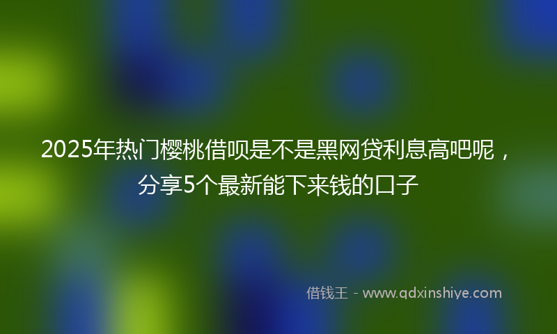 2025年热门樱桃借呗是不是黑网贷利息高吧呢，分享5个最新能下来钱的口子