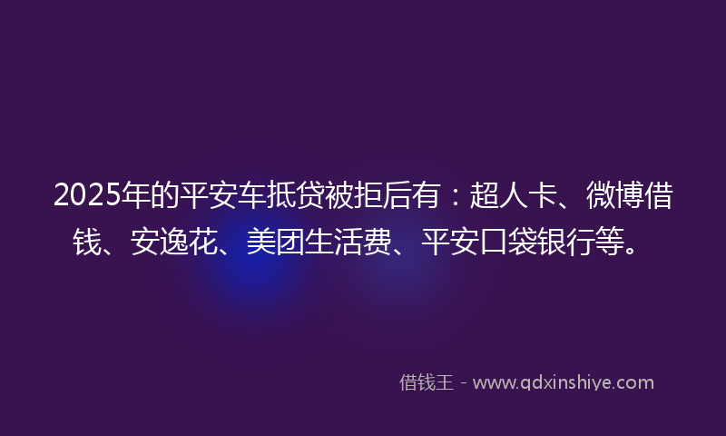 2025年的平安车抵贷被拒后有：超人卡、微博借钱、安逸花、美团生活费、平安口袋银行等。