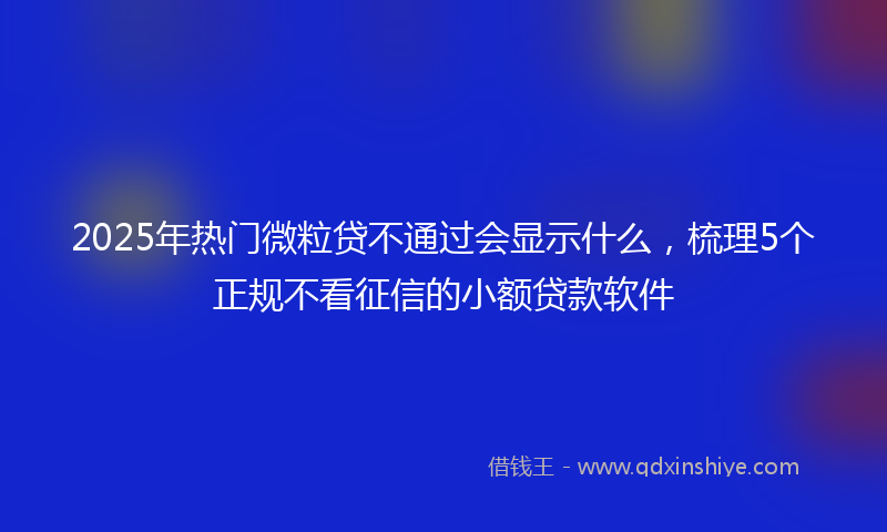 2025年热门微粒贷不通过会显示什么，梳理5个正规不看征信的小额贷款软件